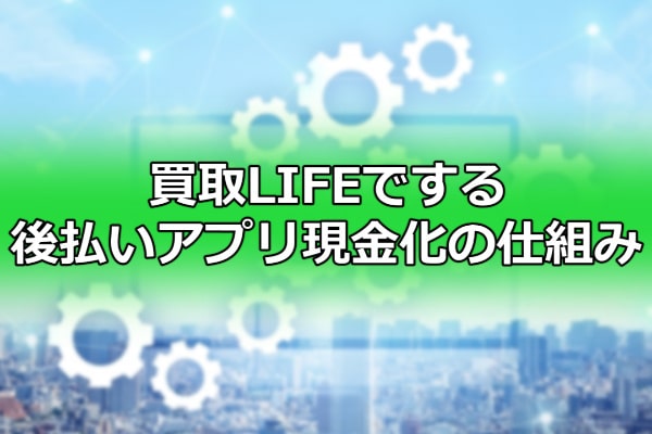 買取LIFEでする後払いアプリ現金化の仕組み