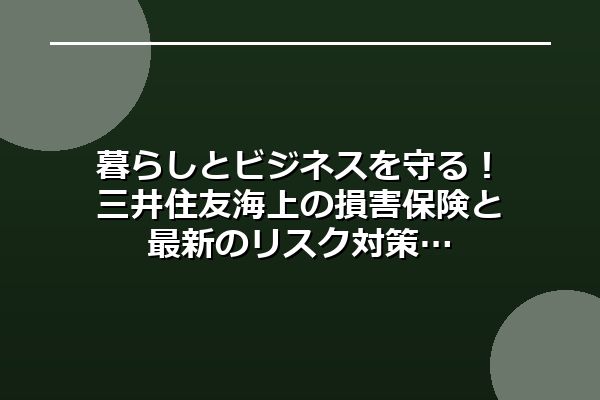 暮らしとビジネスを守る！三井住友海上の損害保険と最新のリスク対策