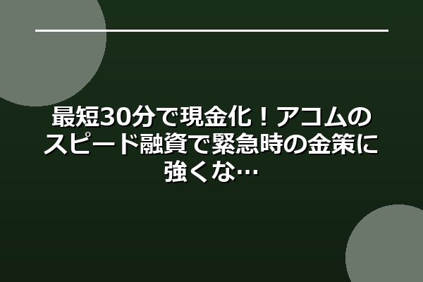 最短30分で現金化！アコムのスピード融資で緊急時の金策に強くな