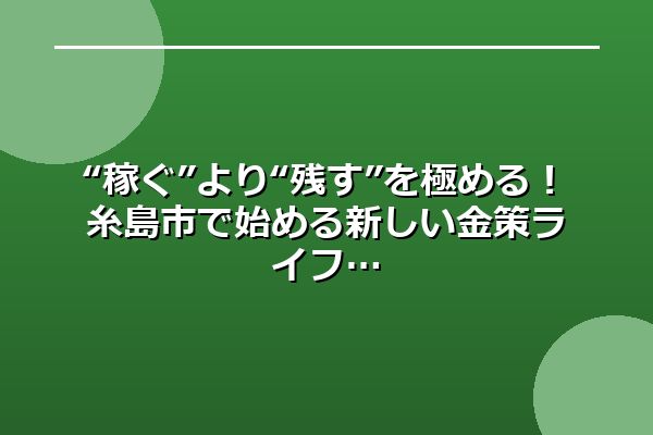 “稼ぐ”より“残す”を極める！糸島市で始める新しい金策ライフ