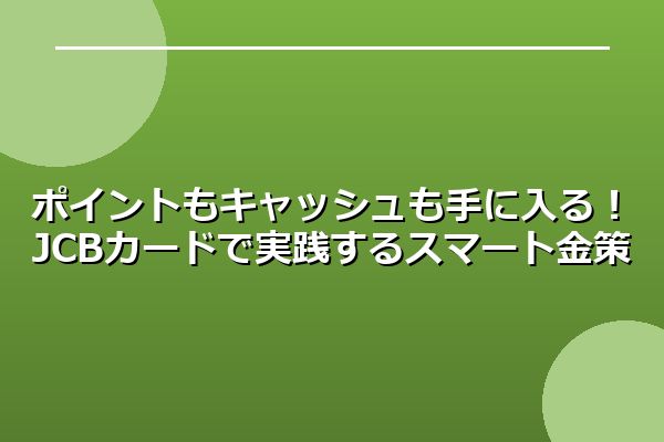 ポイントもキャッシュも手に入る！JCBカードで実践するスマート金策