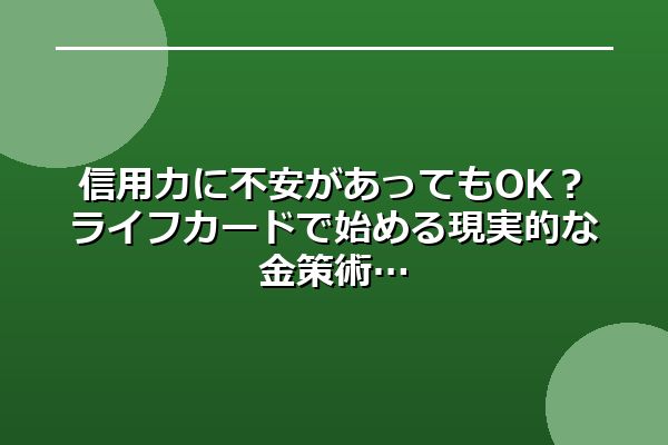 信用力に不安があってもOK？ライフカードで始める現実的な金策術