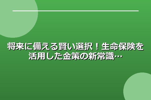 将来に備える賢い選択！生命保険を活用した金策の新常識