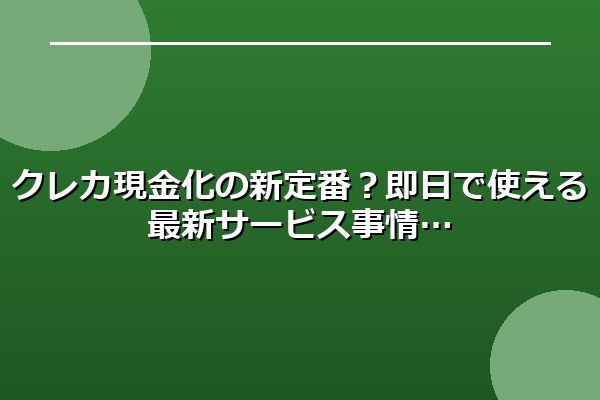 クレカ現金化の新定番？即日で使える最新サービス事情