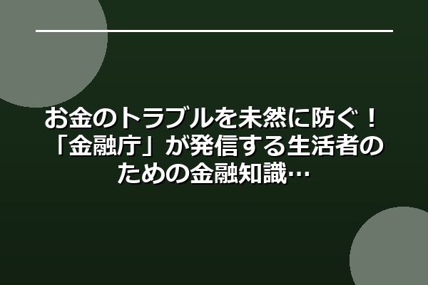 お金のトラブルを未然に防ぐ！「金融庁」が発信する生活者のための金融知識