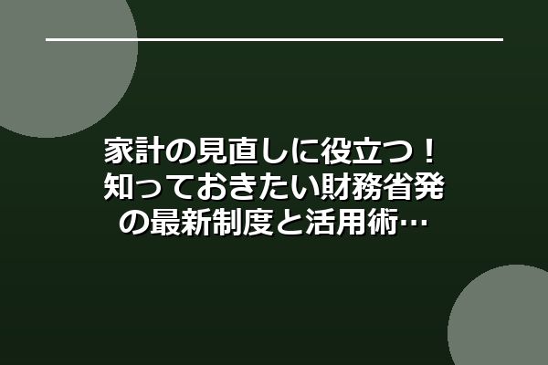 家計の見直しに役立つ！知っておきたい財務省発の最新制度と活用術