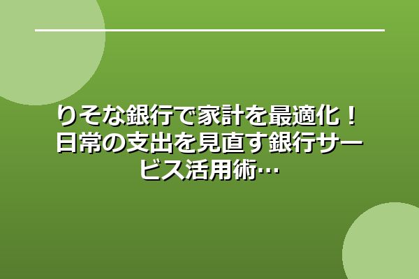 りそな銀行で家計を最適化！日常の支出を見直す銀行サービス活用術