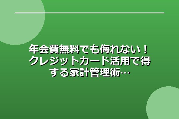 年会費無料でも侮れない！クレジットカード活用で得する家計管理術