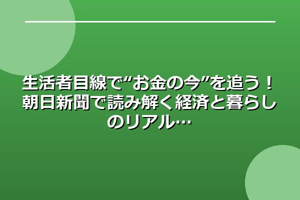 生活者目線で“お金の今”を追う！朝日新聞で読み解く経済と暮らしのリアル