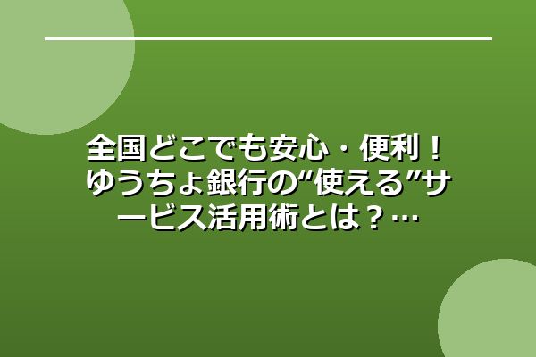 全国どこでも安心・便利！ゆうちょ銀行の“使える”サービス活用術とは？