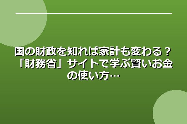 国の財政を知れば家計も変わる？「財務省」サイトで学ぶ賢いお金の使い方