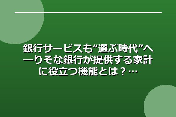 銀行サービスも“選ぶ時代”へ―りそな銀行が提供する家計に役立つ機能とは？