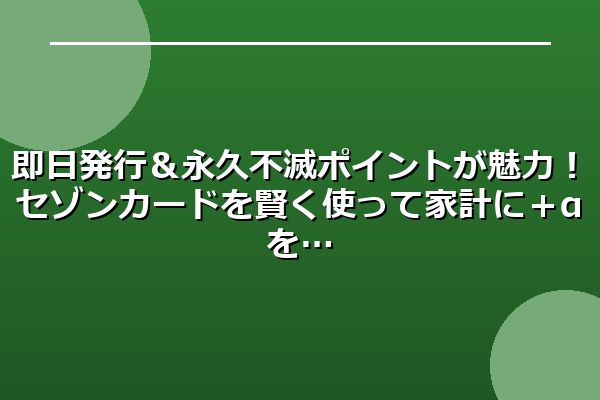 即日発行＆永久不滅ポイントが魅力！セゾンカードを賢く使って家計に＋αを